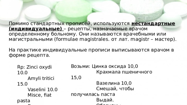 Помимо стандартных прописей, используются нестандартные (индивидуальные) – рецепты, назначаемые врачом определенному больному. Они называются врачебными или магистральными (formulae magistrales. от лат. magistr – мастер).   На практике индивидуальные прописи выписываются врачом в форме рецепта. Возьми: Цинка оксида 10,0  Крахмала пшеничного 15,0  Вазелина 10,0  Смешай, чтобы получилась паста  Выдай.  Обозначь: Rp: Zinci oxydi 10.0  Amyli tritici 15.0  Vaselini 10.0  Misce, fiat pasta  Da.  Signa: 