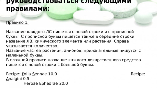 При составлении прописи нужно руководствоваться следующими правилами:   Правило 1.    Название каждого ЛС пишется с новой строки и с прописной буквы. С прописной буквы пишется также в середине строки название ЛВ, химического элемента или растения. Справа указывается количество.  Название частей растения, анионов, прилагательные пишутся с маленькой буквы.  В сложной прописи название каждого лекарственного средства пишется с новой строки с большой буквы.   Recipe: F olia S ennae 10.0 Recipe: A nalgini 0.5   H erbae E phedrae 20.0   Recipe: S olutionis K alii bromidi 1% - 200 ml   