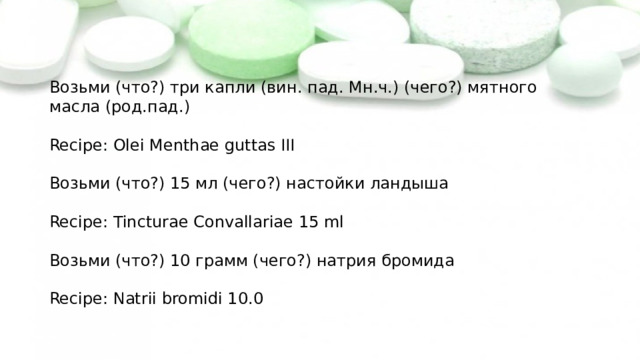 Возьми (что?) три капли (вин. пад. Мн.ч.) (чего?) мятного масла (род.пад.) Recipe: Olei Menthae guttas III Возьми (что?) 15 мл (чего?) настойки ландыша Recipe: Tincturae Convallariae 15 ml Возьми (что?) 10 грамм (чего?) натрия бромида Recipe: Natrii bromidi 10.0 