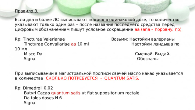 Правило 3.   Если два и более ЛС выписывают подряд в одинаковой дозе, то количество указывают только один раз – после названия последнего средства перед цифровым обозначением пишут условное сокращение aa (ana – поровну, по)   Rp: Tincturae Valerianae Возьми: Настойки валерианы  Tincturae Convallariae aa 10 ml Настойки ландыша по 10 мл  Misce.Da. Смешай. Выдай.  Signa: Обозначь:   При выписывании в магистральной прописи свечей масло какао указывается в количестве СКОЛЬКО ПОТРЕБУЕТСЯ - QUANTUM SATIS.   Rp: Dimedroli 0,02  Butyri Cacao quantum  satis ut fiat suppositorium rectale  Da tales doses N 6  Signa: 