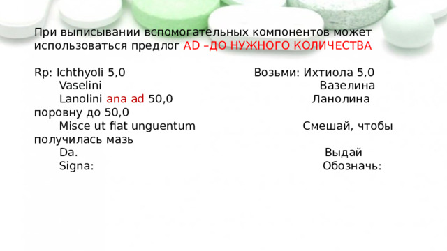 При выписывании вспомогательных компонентов может использоваться предлог AD –ДО НУЖНОГО КОЛИЧЕСТВА   Rp: Ichthyoli 5,0 Возьми: Ихтиола 5,0  Vaselini Вазелина  Lanolini ana  ad 50,0 Ланолина поровну до 50,0  Misce ut fiat unguentum Смешай, чтобы получилась мазь  Da. Выдай  Signa: Обозначь:    