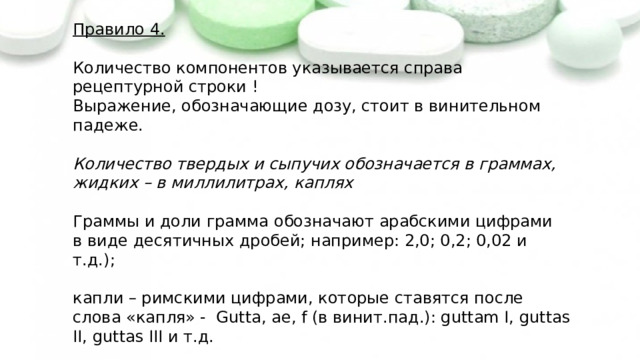 Правило 4. Количество компонентов указывается справа рецептурной строки ! Выражение, обозначающие дозу, стоит в винительном падеже. Количество твердых и сыпучих обозначается в граммах, жидких – в миллилитрах, каплях Граммы и доли грамма обозначают арабскими цифрами в виде десятичных дробей; например: 2,0; 0,2; 0,02 и т.д.); капли – римскими цифрами, которые ставятся после слова «капля» - Gutta, ae, f (в винит.пад.): guttam I, guttas II, guttas III и т.д. 
