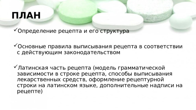 ПЛАН Определение рецепта и его структура Основные правила выписывания рецепта в соответствии с действующим законодательством Латинская часть рецепта (модель грамматической зависимости в строке рецепта, способы выписывания лекарственных средств, оформление рецептурной строки на латинском языке, дополнительные надписи на рецепте) 