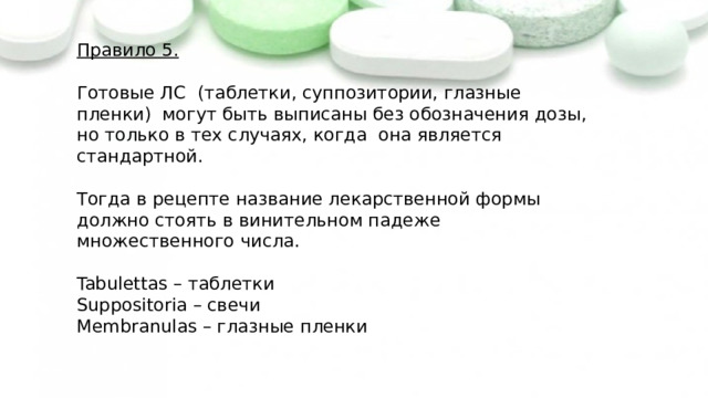 Правило 5. Готовые ЛС (таблетки, суппозитории, глазные пленки) могут быть выписаны без обозначения дозы, но только в тех случаях, когда она является стандартной. Тогда в рецепте название лекарственной формы должно стоять в винительном падеже множественного числа. Tabulettas – таблетки Suppositoria – свечи Membranulas – глазные пленки 