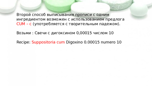 Второй способ выписывания прописи с одним ингредиентом возможен с использованием предлога CUM – с (употребляется с творительным падежом).  Возьми : Свечи с дигоксином 0,00015 числом 10  Recipe: Suppositoria cum Digoxino 0.00015 numero 10   