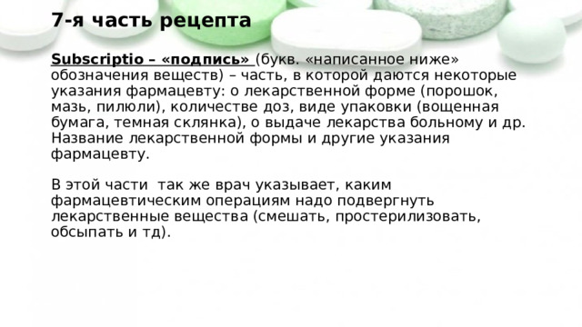 7-я часть рецепта   Subscriptio – «подпись» (букв. «написанное ниже» обозначения веществ) – часть, в которой даются некоторые указания фармацевту: о лекарственной форме (порошок, мазь, пилюли), количестве доз, виде упаковки (вощенная бумага, темная склянка), о выдаче лекарства больному и др.  Название лекарственной формы и другие указания фармацевту.   В этой части так же врач указывает, каким фармацевтическим операциям надо подвергнуть лекарственные вещества (смешать, простерилизовать, обсыпать и тд).   