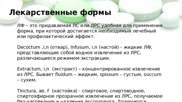 Лекарственные формы ЛФ – это придаваемая ЛС или ЛРС удобная для применения форма, при которой достигается необходимый лечебный или профилактический эффект. Decoctum ,i,n (отвар), Infusum, i,n (настой) - жидкие ЛФ, представляющие собой водное извлечение из ЛРС, различающиеся режимом экстракции. Extractum, i,n (экстракт) – концентрированное извлечение из ЛРС. Бывает fluidum – жидким, spissum – густым, succum – сухим. Тinctura, ae, f (настойка) - спиртовое, спиртоводное, спиртоэфирное прозрачное извлечение из ЛРС, получаемое без нагревания и удаления экстрагента. Дозируются каплями. 