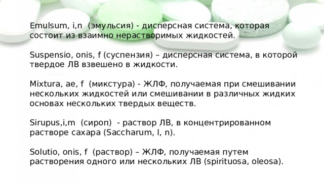 Emulsum, i,n (эмульсия) - дисперсная система, которая состоит из взаимно нерастворимых жидкостей. Suspensio, onis, f (суспензия) – дисперсная система, в которой твердое ЛВ взвешено в жидкости. Mixtura, ae, f (микстура) - ЖЛФ, получаемая при смешивании нескольких жидкостей или смешивании в различных жидких основах нескольких твердых веществ. Sirupus,i,m (сироп) - раствор ЛВ, в концентрированном растворе сахара (Saccharum, I, n). Solutio, onis, f (раствор) – ЖЛФ, получаемая путем растворения одного или нескольких ЛВ (spirituosa, oleosa). 
