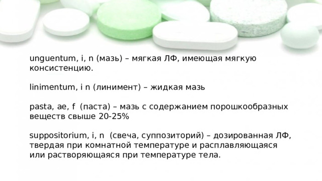 unguentum, i, n (мазь) – мягкая ЛФ, имеющая мягкую консистенцию. linimentum, i n (линимент) – жидкая мазь pasta, ae, f (паста) – мазь с содержанием порошкообразных веществ свыше 20-25% suppositorium, i, n (свеча, суппозиторий) – дозированная ЛФ, твердая при комнатной температуре и расплавляющаяся или растворяющаяся при температуре тела. 
