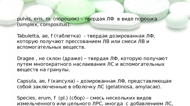 pulvis, eris, m (порошок) – твердая ЛФ в виде порошка (simplex, compositus). Tabuletta, ae, f (таблетка) - твердая дозированная ЛФ, которую получают прессованием ЛВ или смеси ЛВ и вспомогательных веществ. Dragee , не склон (драже) – твердая ЛФ, которую получают путем многократного наслаивания ЛС и вспомогательных веществ на гранулы. Capsula, ae, f (капсула) – дозированная ЛФ, представляющая собой заключенные в оболочку ЛС (gelatinosa, amylacae). Species, erum, f (pl.) (сбор) – смесь нескольких видов измельченного или цельного ЛРС, иногда с добавлением ЛС, для приготовления настоев и отваров. 