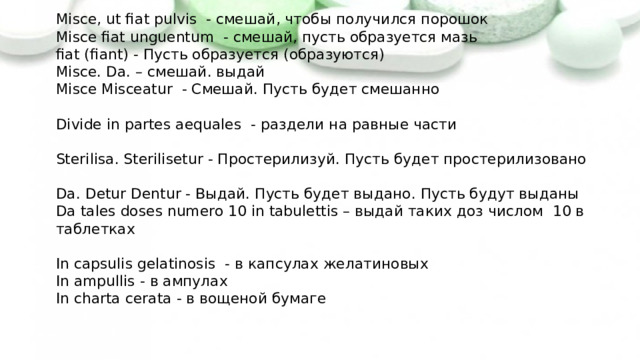 Misce, ut fiat pulvis - смешай, чтобы получился порошок  Misce fiat unguentum - смешай, пусть образуется мазь  fiat (fiant) - Пусть образуется (образуются)  Misce. Da. – смешай. выдай  Misce Misceatur - Смешай. Пусть будет смешанно   Divide in partes aequales - раздели на равные части   Sterilisa. Sterilisetur - Простерилизуй. Пусть будет простерилизовано   Da. Detur Dentur - Выдай. Пусть будет выдано. Пусть будут выданы  Da tales doses numero 10 in tabulettis – выдай таких доз числом 10 в таблетках   In capsulis gelatinosis - в капсулах желатиновых  In ampullis - в ампулах  In charta cerata - в вощеной бумаге 