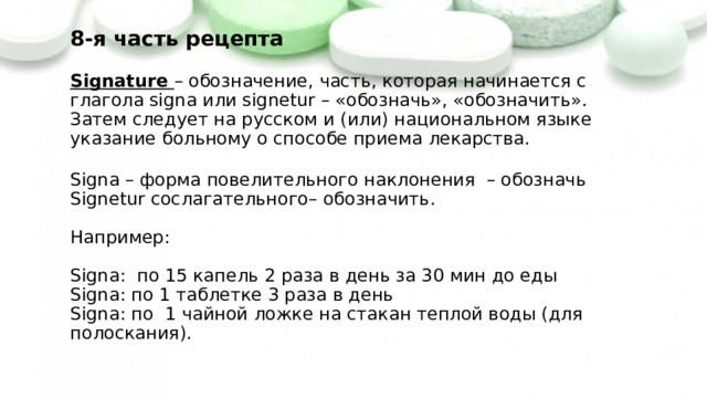 8-я часть рецепта   Signature – обозначение, часть, которая начинается с глагола signa или signetur – «обозначь», «обозначить». Затем следует на русском и (или) национальном языке указание больному о способе приема лекарства.   Signa – форма повелительного наклонения – обозначь  Signetur  сослагательного– обозначить.   Например:   Signa: по 15 капель 2 раза в день за 30 мин до еды  Signa: по 1 таблетке 3 раза в день  Signa: по 1 чайной ложке на стакан теплой воды (для полоскания). 