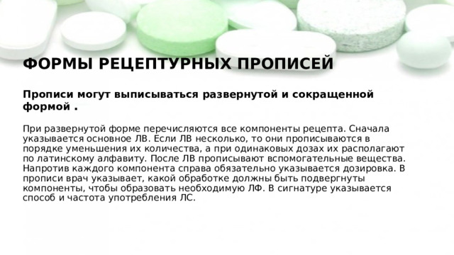 ФОРМЫ РЕЦЕПТУРНЫХ ПРОПИСЕЙ   Прописи могут выписываться развернутой и сокращенной формой .   При развернутой форме перечисляются все компоненты рецепта. Сначала указывается основное ЛВ. Если ЛВ несколько, то они прописываются в порядке уменьшения их количества, а при одинаковых дозах их располагают по латинскому алфавиту. После ЛВ прописывают вспомогательные вещества. Напротив каждого компонента справа обязательно указывается дозировка. В прописи врач указывает, какой обработке должны быть подвергнуты компоненты, чтобы образовать необходимую ЛФ. В сигнатуре указывается способ и частота употребления ЛС.   
