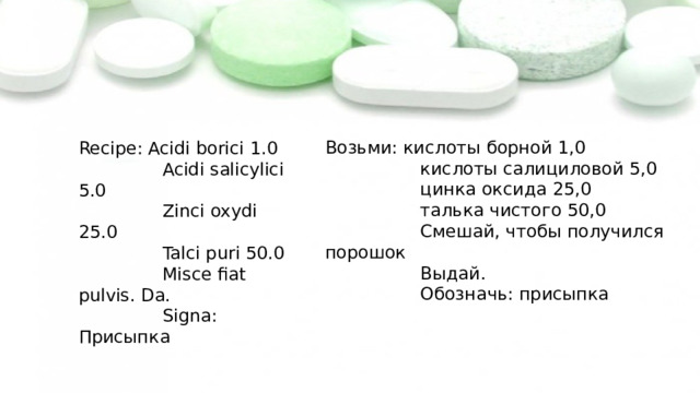 Возьми: кислоты борной 1,0  кислоты салициловой 5,0  цинка оксида 25,0  талька чистого 50,0  Смешай, чтобы получился порошок  Выдай.  Обозначь: присыпка Recipe: Acidi borici 1.0  Acidi salicylici 5.0  Zinci oxydi 25.0  Talci puri 50.0  Misce fiat pulvis. Da.  Signa: Присыпка 