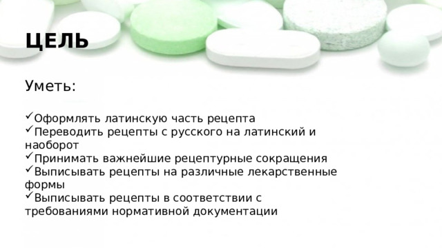 ЦЕЛЬ Уметь: Оформлять латинскую часть рецепта Переводить рецепты с русского на латинский и наоборот Принимать важнейшие рецептурные сокращения Выписывать рецепты на различные лекарственные формы Выписывать рецепты в соответствии с требованиями нормативной документации 