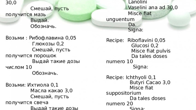 Возьми: Новокаина 0,5  Ланолина  Вазелина поровну до 30,0  Смешай, пусть получится мазь  Выдай.  Обозначь.   Возьми : Рибофлавина 0,05  Глюкозы 0,2  Смешай, пусть получится порошок  Выдай такие дозы числом 10  Обозначь.   Возьми: Ихтиола 0,1  Масла какао 3,0  Смешай, пусть получится свеча  Выдай такие дозы числом 20  Обозначь. Recipe: Novocaini 0,5  Lanolini  Vaselini ana ad 30,0  Misce fiat unguentum  Da.  Signa: Recipe: Riboflavini 0,05  Glucosi 0,2  Misce fiat pulvis  Da tales doses numero 10  Signa: Recipe: Ichthyoli 0,1  Butyri Cacao 3,0  Misce fiat suppositorium  Da tales doses numero 20  Signa: 