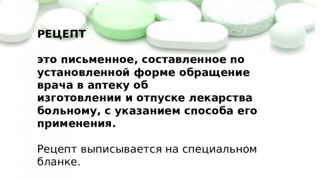 РЕЦЕПТ   это письменное, составленное по установленной форме обращение врача в аптеку об  изготовлении и отпуске лекарства больному, с указанием способа его применения.   Рецепт выписывается на специальном бланке. Запомните основные требования, предъявляемые к рецепту. 