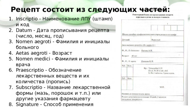Рецепт состоит из следующих частей: Inscriptio - Наименование ЛПУ (штамп) и код Datum - Дата прописывания рецепта (число, месяц, год) Nomen aegroti - Фамилия и инициалы больного Aetas aegroti - Возраст Nomen medici - Фамилия и инициалы врача Praescriptio - Обозначение лекарственных веществ и их количества (пропись) Subscriptio - Название лекарственной формы (мазь, порошок и т.п.) или другие указания фармацевту Signature - Способ применения лекарства (сигнатура) Nomen et sigillum personale medici - Подпись и личная печать врача 