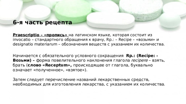 6-я часть рецепта   Praescriptio – «пропись» на латинском языке, которая состоит из invocatio – стандартного обращения к врачу, Rр.: – Recipe – «возьми» и designatio materiarum – обозначения веществ с указанием их количества.   Начинается с обязательного условного сокращения Rp.: (Recipe: - Возьми) – форма повелительного наклонения глагола recipere – взять, брать ( слово «Receptum», происходящее от глагола, буквально означает «полученное», «взятое»).   Затем следует перечисление названий лекарственных средств, необходимых для изготовления лекарства, с указанием их количества. 