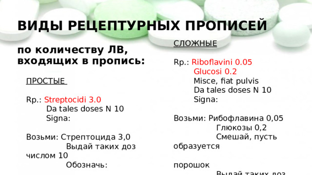 ВИДЫ РЕЦЕПТУРНЫХ ПРОПИСЕЙ   по количеству ЛВ,  входящих в пропись: СЛОЖНЫЕ Rp.: Riboflavini 0.05  Glucosi 0.2  Misce, fiat pulvis  Da tales doses N 10  Signa: Возьми: Рибофлавина 0,05  Глюкозы 0,2  Смешай, пусть образуется  порошок  Выдай таких доз числом 10  Обозначь: ПРОСТЫЕ  Rp.: Streptocidi 3.0  Da tales doses N 10  Signa: Возьми: Стрептоцида 3,0  Выдай таких доз числом 10  Обозначь: 
