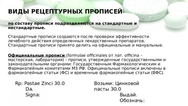 ВИДЫ РЕЦЕПТУРНЫХ ПРОПИСЕЙ   по составу прописи подразделяются на стандартные и нестандартные.   Стандартные прописи создаются после проверки эффективности лечебного действия определенных лекарственных препаратов. Стандартные прописи принято делить на официнальные и мануальные.   Официнальные прописи (formulae officinales от лат. officina – мастерская, лаборатория) - прописи, утвержденные государственными и законодательными органами: Государственным Фармакологическим и Фармакопейным комитетами МЗ РФ. Официнальные прописи включены в фармакопейные статьи (ФС) и временные фармакопейные статьи (ВФС). Rp: Pastae Zinci 30.0 Возьми: Цинковой пасты 30.0  Da.  Выдай.  Signa:  Обозначь: 