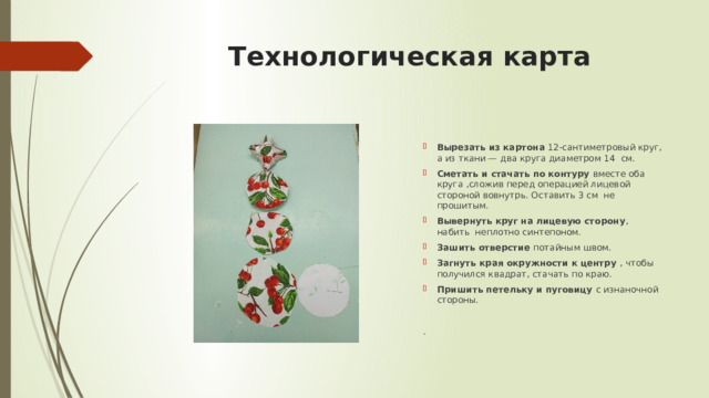Технологическая карта Вырезать из картона  12-сантиметровый круг, а из ткани — два круга диаметром 14 см. Сметать и стачать по контуру вместе оба круга ,сложив перед операцией лицевой стороной вовнутрь. Оставить 3 см не прошитым. Вывернуть круг на лицевую сторону , набить неплотно синтепоном. Зашить отверстие потайным швом. Загнуть края окружности к центру , чтобы получился квадрат, стачать по краю. Пришить петельку и пуговицу с изнаночной стороны. . 
