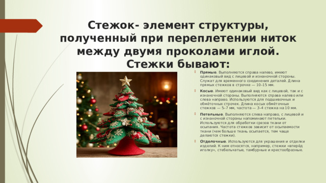 Стежок- элемент структуры, полученный при переплетении ниток между двумя проколами иглой. Стежки бывают:   Прямые . Выполняются справа налево, имеют одинаковый вид с лицевой и изнаночной стороны. Служат для временного соединения деталей. Длина прямых стежков в строчке — 10–15 мм. Косые . Имеют одинаковый вид как с лицевой, так и с изнаночной стороны. Выполняются справа налево или слева направо. Используются для подшивочных и обмёточных строчек. Длина косых обмёточных стежков — 5–7 мм, частота — 3–4 стежка на 10 мм. Петельные . Выполняются слева направо, с лицевой и с изнаночной стороны напоминают петельки. Используются для обработки срезов ткани от осыпания. Частота стежков зависит от осыпаемости ткани (чем больше ткань осыпается, тем чаще делаются стежки). Отделочные . Используются для украшения и отделки изделий. К ним относятся, например, стежки «вперёд иголку», стебельчатые, тамбурные и крестообразные. 