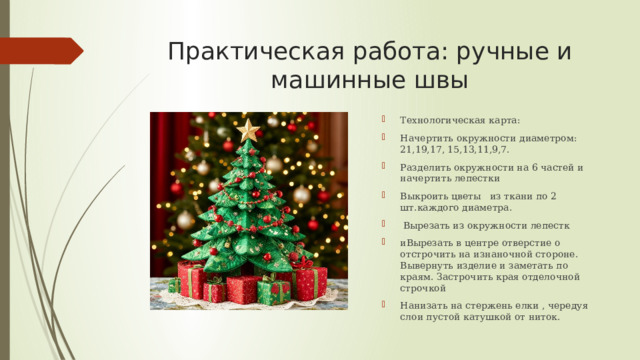 Практическая работа: ручные и машинные швы Технологическая карта: Начертить окружности диаметром: 21,19,17, 15,13,11,9,7. Разделить окружности на 6 частей и начертить лепестки Выкроить цветы из ткани по 2 шт.каждого диаметра.  Вырезать из окружности лепестк иВырезать в центре отверстие о отстрочить на изнаночной стороне. Вывернуть изделие и заметать по краям. Застрочить края отделочной строчкой Нанизать на стержень елки , чередуя слои пустой катушкой от ниток. 