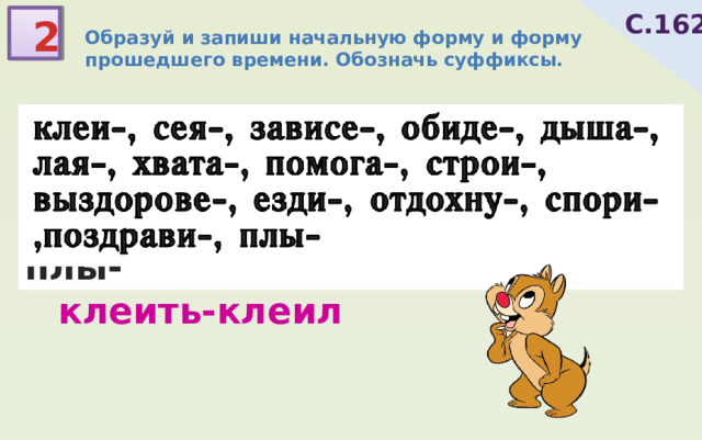 С.162 2 Образуй и запиши начальную форму и форму прошедшего времени. Обозначь суффиксы. клеи-, сея-, зависе-, обиде-, дыша-, лая-, хвата-, помога-, строи-, выздорове-, езди-, отдохну-, спори-,поздрави-, плы- клеить-клеил 