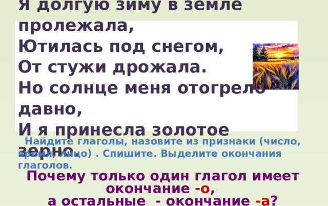 Я долгую зиму в земле пролежала, Ютилась под снегом, От стужи дрожала. Но солнце меня отогрело давно, И я принесла золотое зерно.  Найдите глаголы, назовите из признаки (число, время, лицо) . Спишите. Выделите окончания глаголов. Почему только один глагол имеет окончание -о , а остальные - окончание -а ? 