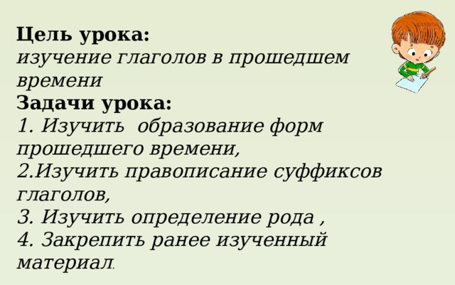 Цель урока: изучение  глаголов в прошедшем времени Задачи урока: 1. Изучить образование форм прошедшего  времени, 2.Изучить правописание суффиксов глаголов, 3. Изучить определение рода , 4. Закреплять ранее изученный материал. Цель урока: изучение глаголов в прошедшем времени Задачи урока: 1. Изучить образование форм прошедшего времени, 2.Изучить правописание суффиксов глаголов, 3. Изучить определение рода , 4. Закрепить ранее изученный материал . 
