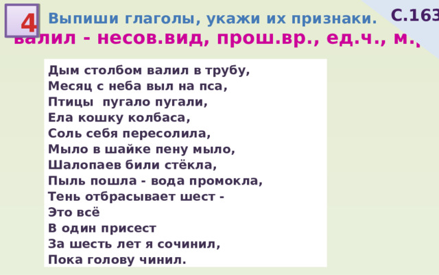 С.163 4 Выпиши глаголы, укажи их признаки. валил - несов.вид, прош.вр., ед.ч., м.р. Дым столбом валил в трубу, Месяц с неба выл на пса, Птицы пугало пугали, Ела кошку колбаса, Соль себя пересолила, Мыло в шайке пену мыло, Шалопаев били стёкла, Пыль пошла - вода промокла, Тень отбрасывает шест - Это всё В один присест За шесть лет я сочинил, Пока голову чинил. 