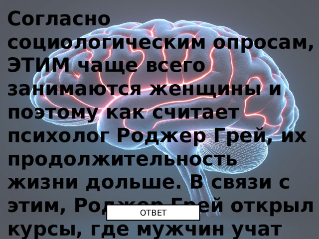 Согласно социологическим опросам, ЭТИМ чаще всего занимаются женщины и поэтому как считает психолог Роджер Грей, их продолжительность жизни дольше. В связи с этим, Роджер Грей открыл курсы, где мужчин учат делать ЭТО. Чему же там учат? ОТВЕТ 