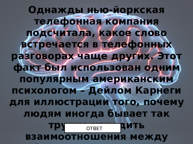 Однажды нью-йоркская телефонная компания подсчитала, какое слово встречается в телефонных разговорах чаще других. Этот факт был использован одним популярным американским психологом – Дейлом Карнеги для иллюстрации того, почему людям иногда бывает так трудно наладить взаимоотношения между собой. Назовите это слово. ОТВЕТ 