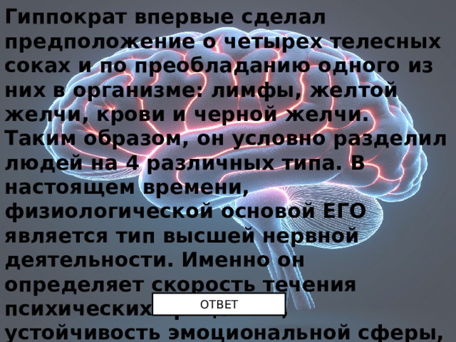 Гиппократ впервые сделал предположение о четырех телесных соках и по преобладанию одного из них в организме: лимфы, желтой желчи, крови и черной желчи. Таким образом, он условно разделил людей на 4 различных типа. В настоящем времени, физиологической основой ЕГО является тип высшей нервной деятельности. Именно он определяет скорость течения психических процессов, устойчивость эмоциональной сферы, степень волевого усилия. Назовите ЕГО. ОТВЕТ 