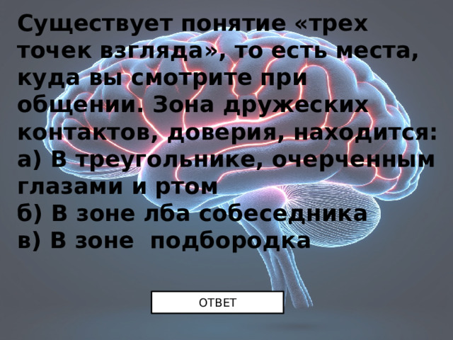 Существует понятие «трех точек взгляда», то есть места, куда вы смотрите при общении. Зона дружеских контактов, доверия, находится:  а) В треугольнике, очерченным глазами и ртом  б) В зоне лба собеседника  в) В зоне подбородка ОТВЕТ 
