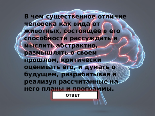 В чем существенное отличие человека как вида от животных, состоящее в его способности рассуждать и мыслить абстрактно, размышлять о своем прошлом, критически оценивать его, и думать о будущем, разрабатывая и реализуя рассчитанные на него планы и программы.    ОТВЕТ 