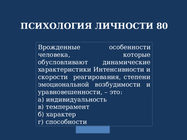 ПСИХОЛОГИЯ ЛИЧНОСТИ 80 Врожденные особенности человека, которые обусловливают динамические характеристики Интенсивности и скорости реагирования, степени эмоциональной возбудимости и уравновешенности, – это: а) индивидуальность в) темперамент б) характер г) способности 