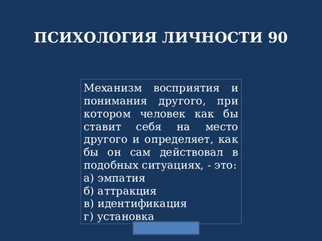 ПСИХОЛОГИЯ ЛИЧНОСТИ 90 Механизм восприятия и понимания другого, при котором человек как бы ставит себя на место другого и определяет, как бы он сам действовал в подобных ситуациях, - это: а) эмпатия б) аттракция в) идентификация г) установка 