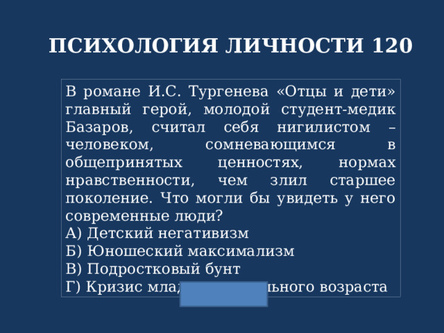 ПСИХОЛОГИЯ ЛИЧНОСТИ 120 В романе И.С. Тургенева «Отцы и дети» главный герой, молодой студент-медик Базаров, считал себя нигилистом – человеком, сомневающимся в общепринятых ценностях, нормах нравственности, чем злил старшее поколение. Что могли бы увидеть у него современные люди? А) Детский негативизм Б) Юношеский максимализм В) Подростковый бунт Г) Кризис младшего школьного возраста 