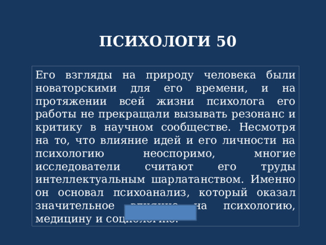 ПСИХОЛОГИ 50 Его взгляды на природу человека были новаторскими для его времени, и на протяжении всей жизни психолога его работы не прекращали вызывать резонанс и критику в научном сообществе. Несмотря на то, что влияние идей и его личности на психологию неоспоримо, многие исследователи считают его труды интеллектуальным шарлатанством. Именно он основал психоанализ, который оказал значительное влияние на психологию, медицину и социологию. 