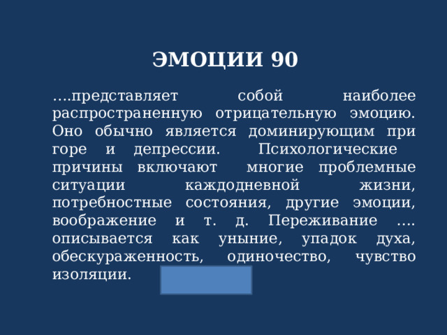 ЭМОЦИИ 90 … .представляет собой наиболее распространенную отрицательную эмоцию. Оно обычно является доминирующим при горе и депрессии. Психологические причины включают многие проблемные ситуации каждодневной жизни, потребностные состояния, другие эмоции, воображение и т. д. Переживание …. описывается как уныние, упадок духа, обескураженность, одиночество, чувство изоляции. 