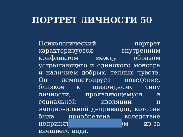ПОРТРЕТ ЛИЧНОСТИ 50 Психологический портрет характеризуется внутренним конфликтом между образом устрашающего и одинокого монстра и наличием добрых, теплых чувств. Он демонстрирует поведение, близкое к шизоидному типу личности, проявляющемуся в социальной изоляции и эмоциональной депривации, которая была приобретена вследствие непринятия обществом из-за внешнего вида. 