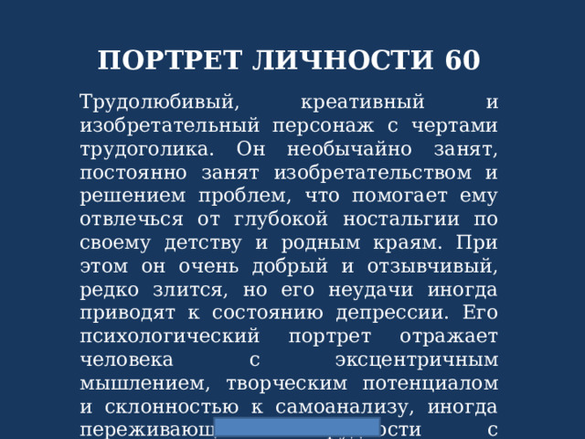 ПОРТРЕТ ЛИЧНОСТИ 60 Трудолюбивый, креативный и изобретательный персонаж с чертами трудоголика. Он необычайно занят, постоянно занят изобретательством и решением проблем, что помогает ему отвлечься от глубокой ностальгии по своему детству и родным краям. При этом он очень добрый и отзывчивый, редко злится, но его неудачи иногда приводят к состоянию депрессии. Его психологический портрет отражает человека с эксцентричным мышлением, творческим потенциалом и склонностью к самоанализу, иногда переживающего трудности с эмоциональной нестабильностью, но всегда стремящегося помогать другим и быть полезным 