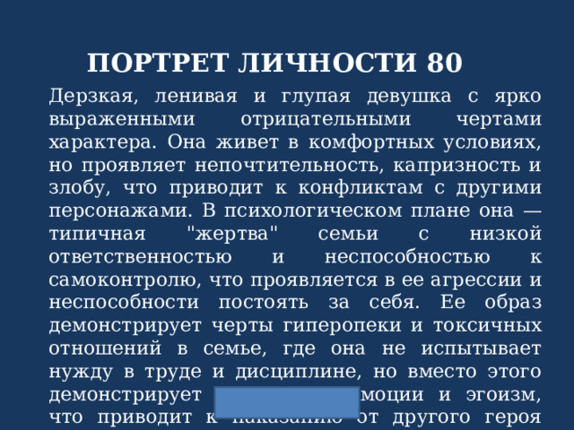 ПОРТРЕТ ЛИЧНОСТИ 80 Дерзкая, ленивая и глупая девушка с ярко выраженными отрицательными чертами характера. Она живет в комфортных условиях, но проявляет непочтительность, капризность и злобу, что приводит к конфликтам с другими персонажами. В психологическом плане она — типичная 