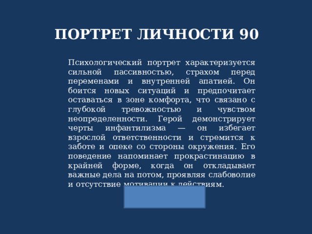 ПОРТРЕТ ЛИЧНОСТИ 90 Психологический портрет характеризуется сильной пассивностью, страхом перед переменами и внутренней апатией. Он боится новых ситуаций и предпочитает оставаться в зоне комфорта, что связано с глубокой тревожностью и чувством неопределенности. Герой демонстрирует черты инфантилизма — он избегает взрослой ответственности и стремится к заботе и опеке со стороны окружения. Его поведение напоминает прокрастинацию в крайней форме, когда он откладывает важные дела на потом, проявляя слабоволие и отсутствие мотивации к действиям. 