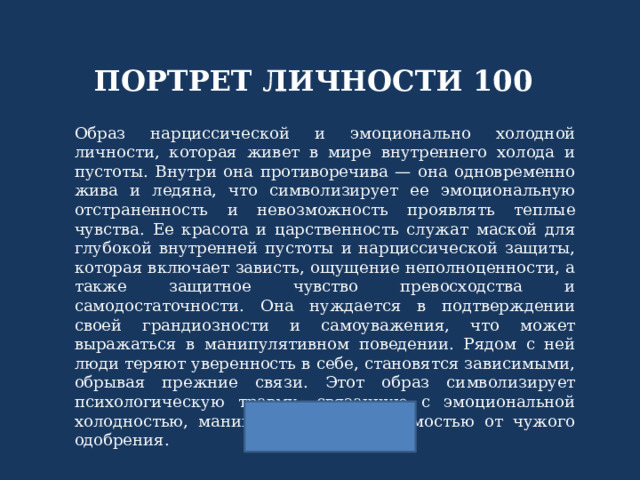 ПОРТРЕТ ЛИЧНОСТИ 100 Образ нарциссической и эмоционально холодной личности, которая живет в мире внутреннего холода и пустоты. Внутри она противоречива — она одновременно жива и ледяна, что символизирует ее эмоциональную отстраненность и невозможность проявлять теплые чувства. Ее красота и царственность служат маской для глубокой внутренней пустоты и нарциссической защиты, которая включает зависть, ощущение неполноценности, а также защитное чувство превосходства и самодостаточности. Она нуждается в подтверждении своей грандиозности и самоуважения, что может выражаться в манипулятивном поведении. Рядом с ней люди теряют уверенность в себе, становятся зависимыми, обрывая прежние связи. Этот образ символизирует психологическую травму, связанную с эмоциональной холодностью, манипуляцией и зависимостью от чужого одобрения. 