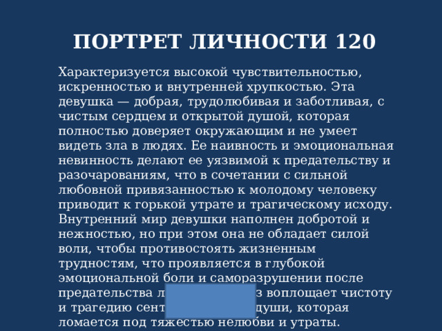 ПОРТРЕТ ЛИЧНОСТИ 120 Характеризуется высокой чувствительностью, искренностью и внутренней хрупкостью. Эта девушка — добрая, трудолюбивая и заботливая, с чистым сердцем и открытой душой, которая полностью доверяет окружающим и не умеет видеть зла в людях. Ее наивность и эмоциональная невинность делают ее уязвимой к предательству и разочарованиям, что в сочетании с сильной любовной привязанностью к молодому человеку приводит к горькой утрате и трагическому исходу. Внутренний мир девушки наполнен добротой и нежностью, но при этом она не обладает силой воли, чтобы противостоять жизненным трудностям, что проявляется в глубокой эмоциональной боли и саморазрушении после предательства любви. Ее образ воплощает чистоту и трагедию сентиментальной души, которая ломается под тяжестью нелюбви и утраты. 