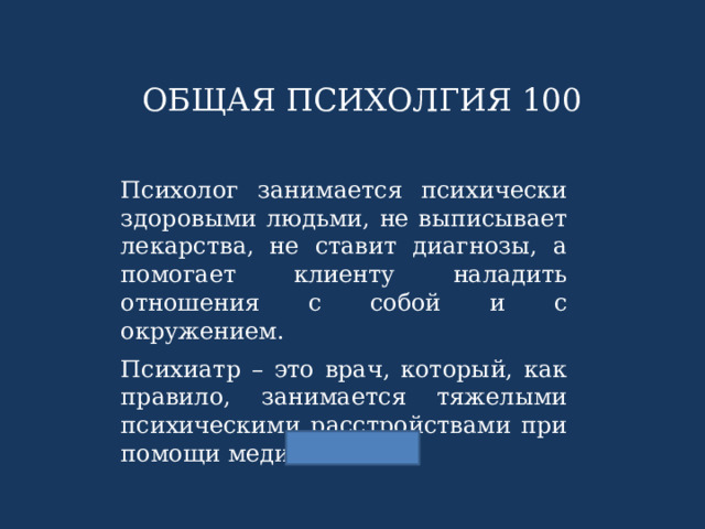 ОБЩАЯ ПСИХОЛГИЯ 100 Психолог занимается психически здоровыми людьми, не выписывает лекарства, не ставит диагнозы, а помогает клиенту наладить отношения с собой и с окружением. Психиатр – это врач, который, как правило, занимается тяжелыми психическими расстройствами при помощи медикаментов. 