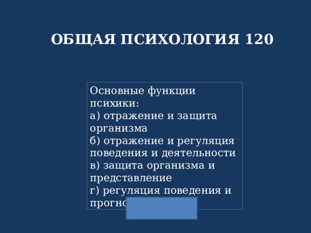 ОБЩАЯ ПСИХОЛОГИЯ 120 Основные функции психики: а) отражение и защита организма б) отражение и регуляция поведения и деятельности в) защита организма и представление г) регуляция поведения и прогнозирование 